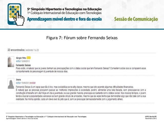 Figura 7: Fórum sobre Fernando Seixas

5º Simpósio Hipertexto e Tecnologias na Educação e 1º Colóquio Internacional de Educação com Tecnologias
Aprendizagem móvel dentro e fora da escola

UFPE.Recife/PE
Novembro/2013

 