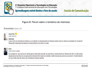Figura 8: Fórum sobre a temática do interesse

5º Simpósio Hipertexto e Tecnologias na Educação e 1º Colóquio Internacional de Educação com Tecnologias
Aprendizagem móvel dentro e fora da escola

UFPE.Recife/PE
Novembro/2013

 