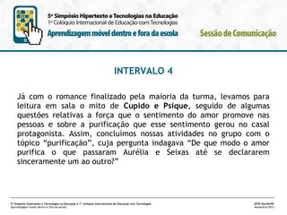 INTERVALO 4
Já com o romance finalizado pela maioria da turma, levamos para
leitura em sala o mito de Cupido e Psique, seguido de algumas
questões relativas a força que o sentimento do amor promove nas
pessoas e sobre a purificação que esse sentimento gerou no casal
protagonista. Assim, concluímos nossas atividades no grupo com o
tópico “purificação”, cuja pergunta indagava “De que modo o amor
purifica o que passaram Aurélia e Seixas até se declararem
sinceramente um ao outro?”

5º Simpósio Hipertexto e Tecnologias na Educação e 1º Colóquio Internacional de Educação com Tecnologias
Aprendizagem móvel dentro e fora da escola

UFPE.Recife/PE
Novembro/2013

 