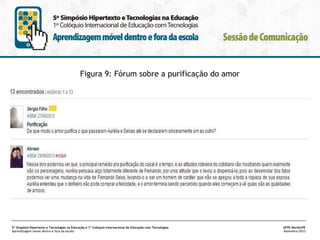 Figura 9: Fórum sobre a purificação do amor

5º Simpósio Hipertexto e Tecnologias na Educação e 1º Colóquio Internacional de Educação com Tecnologias
Aprendizagem móvel dentro e fora da escola

UFPE.Recife/PE
Novembro/2013

 