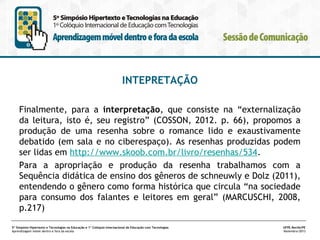 INTEPRETAÇÃO
Finalmente, para a interpretação, que consiste na “externalização
da leitura, isto é, seu registro” (COSSON, 2012. p. 66), propomos a
produção de uma resenha sobre o romance lido e exaustivamente
debatido (em sala e no ciberespaço). As resenhas produzidas podem
ser lidas em http://www.skoob.com.br/livro/resenhas/534.
Para a apropriação e produção da resenha trabalhamos com a
Sequência didática de ensino dos gêneros de schneuwly e Dolz (2011),
entendendo o gênero como forma histórica que circula “na sociedade
para consumo dos falantes e leitores em geral” (MARCUSCHI, 2008,
p.217)
5º Simpósio Hipertexto e Tecnologias na Educação e 1º Colóquio Internacional de Educação com Tecnologias
Aprendizagem móvel dentro e fora da escola

UFPE.Recife/PE
Novembro/2013

 