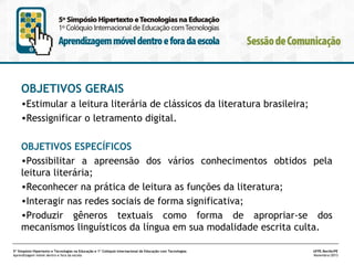OBJETIVOS GERAIS
•Estimular a leitura literária de clássicos da literatura brasileira;
•Ressignificar o letramento digital.
OBJETIVOS ESPECÍFICOS
•Possibilitar a apreensão dos vários conhecimentos obtidos pela
leitura literária;
•Reconhecer na prática de leitura as funções da literatura;
•Interagir nas redes sociais de forma significativa;
•Produzir gêneros textuais como forma de apropriar-se dos
mecanismos linguísticos da língua em sua modalidade escrita culta.
5º Simpósio Hipertexto e Tecnologias na Educação e 1º Colóquio Internacional de Educação com Tecnologias
Aprendizagem móvel dentro e fora da escola

UFPE.Recife/PE
Novembro/2013

 