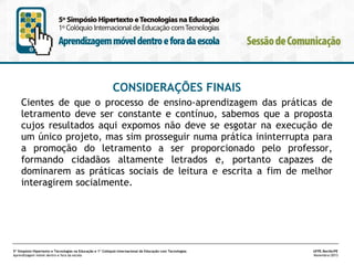 CONSIDERAÇÕES FINAIS
Cientes de que o processo de ensino-aprendizagem das práticas de
letramento deve ser constante e contínuo, sabemos que a proposta
cujos resultados aqui expomos não deve se esgotar na execução de
um único projeto, mas sim prosseguir numa prática ininterrupta para
a promoção do letramento a ser proporcionado pelo professor,
formando cidadãos altamente letrados e, portanto capazes de
dominarem as práticas sociais de leitura e escrita a fim de melhor
interagirem socialmente.

5º Simpósio Hipertexto e Tecnologias na Educação e 1º Colóquio Internacional de Educação com Tecnologias
Aprendizagem móvel dentro e fora da escola

UFPE.Recife/PE
Novembro/2013

 