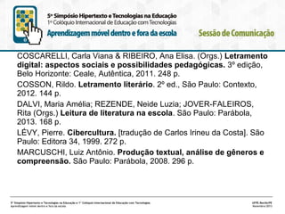 COSCARELLI, Carla Viana & RIBEIRO, Ana Elisa. (Orgs.) Letramento
digital: aspectos sociais e possibilidades pedagógicas. 3º edição,
Belo Horizonte: Ceale, Autêntica, 2011. 248 p.
COSSON, Rildo. Letramento literário. 2º ed., São Paulo: Contexto,
2012. 144 p.
DALVI, Maria Amélia; REZENDE, Neide Luzia; JOVER-FALEIROS,
Rita (Orgs.) Leitura de literatura na escola. São Paulo: Parábola,
2013. 168 p.
LÉVY, Pierre. Cibercultura. [tradução de Carlos Irineu da Costa]. São
Paulo: Editora 34, 1999. 272 p.
MARCUSCHI, Luiz Antônio. Produção textual, análise de gêneros e
compreensão. São Paulo: Parábola, 2008. 296 p.

5º Simpósio Hipertexto e Tecnologias na Educação e 1º Colóquio Internacional de Educação com Tecnologias
Aprendizagem móvel dentro e fora da escola

UFPE.Recife/PE
Novembro/2013

 