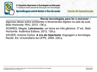 ______________________. Novas tecnologias para ler e escrever –
algumas ideias sobre ambientes e ferramentas digitais na sala de aula.
Belo Horizonte: RHJ, 2012. 136 p.
SOARES, Magda. Letramento: um tema em três gêneros. 3º ed., Belo
Horizonte: Autêntica Editora, 2012. 128 p.
XAVIER, Antonio Carlos. A era do hipertexto: linguagem e tecnologia.
Recife: Ed. Universitária da UFPE, 2009. 228 p.

5º Simpósio Hipertexto e Tecnologias na Educação e 1º Colóquio Internacional de Educação com Tecnologias
Aprendizagem móvel dentro e fora da escola

UFPE.Recife/PE
Novembro/2013

 