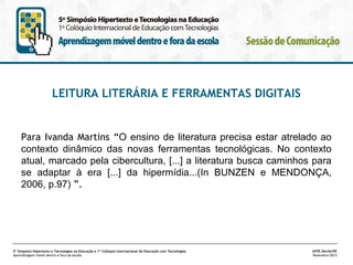 LEITURA LITERÁRIA E FERRAMENTAS DIGITAIS

Para Ivanda Martins “O ensino de literatura precisa estar atrelado ao
contexto dinâmico das novas ferramentas tecnológicas. No contexto
atual, marcado pela cibercultura, [...] a literatura busca caminhos para
se adaptar à era [...] da hipermídia...(In BUNZEN e MENDONÇA,
2006, p.97) ”.

5º Simpósio Hipertexto e Tecnologias na Educação e 1º Colóquio Internacional de Educação com Tecnologias
Aprendizagem móvel dentro e fora da escola

UFPE.Recife/PE
Novembro/2013

 