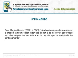 LETRAMENTO

Para Magda Soares (2012, p.20) “[...]não basta apenas ler e escrever,
é preciso também saber fazer uso do ler e do escrever, saber fazer
uso das exigências de leitura e de escrita que a sociedade faz
continuamente”.

5º Simpósio Hipertexto e Tecnologias na Educação e 1º Colóquio Internacional de Educação com Tecnologias
Aprendizagem móvel dentro e fora da escola

UFPE.Recife/PE
Novembro/2013

 