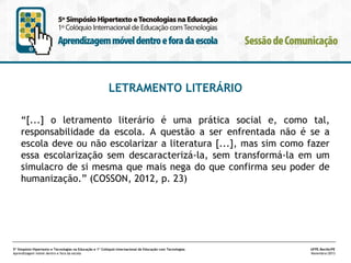 LETRAMENTO LITERÁRIO
“[...] o letramento literário é uma prática social e, como tal,
responsabilidade da escola. A questão a ser enfrentada não é se a
escola deve ou não escolarizar a literatura [...], mas sim como fazer
essa escolarização sem descaracterizá-la, sem transformá-la em um
simulacro de si mesma que mais nega do que confirma seu poder de
humanização.” (COSSON, 2012, p. 23)

5º Simpósio Hipertexto e Tecnologias na Educação e 1º Colóquio Internacional de Educação com Tecnologias
Aprendizagem móvel dentro e fora da escola

UFPE.Recife/PE
Novembro/2013

 