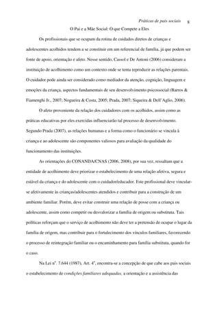 Práticas de pais sociais    8
                           O Pai e a Mãe Social: O que Compete a Eles

          Os profissionais que se ocupam da rotina de cuidados diretos de crianças e

adolescentes acolhidos tendem a se constituir em um referencial de família, já que podem ser

fonte de apoio, orientação e afeto. Nesse sentido, Cassol e De Antoni (2006) consideram a

instituição de acolhimento como um contexto onde se tenta reproduzir as relações parentais.

O cuidador pode ainda ser considerado como mediador da atenção, cognição, linguagem e

emoções da criança, aspectos fundamentais de seu desenvolvimento psicossocial (Barros &

Fiamenghi Jr., 2007; Nogueira & Costa, 2005; Prada, 2007; Siqueira & Dell’Aglio, 2006).

          O afeto proveniente da relação dos cuidadores com os acolhidos, assim como as

práticas educativas por eles exercidas influenciarão tal processo de desenvolvimento.

Segundo Prada (2007), as relações humanas e a forma como o funcionário se vincula à

criança e ao adolescente são componentes valiosos para avaliação da qualidade do

funcionamento das instituições.

          As orientações do CONANDA/CNAS (2006, 2008), por sua vez, ressaltam que a

entidade de acolhimento deve priorizar o estabelecimento de uma relação afetiva, segura e

estável da criança e do adolescente com o cuidador/educador. Este profissional deve vincular-

se afetivamente às crianças/adolescentes atendidos e contribuir para a construção de um

ambiente familiar. Porém, deve evitar construir uma relação de posse com a criança ou

adolescente, assim como competir ou desvalorizar a família de origem ou substituta. Tais

políticas reforçam que o serviço de acolhimento não deve ter a pretensão de ocupar o lugar da

família de origem, mas contribuir para o fortalecimento dos vínculos familiares, favorecendo

o processo de reintegração familiar ou o encaminhamento para família substituta, quando for

o caso.

          Na Lei no. 7.644 (1987), Art. 4o, encontra-se a concepção de que cabe aos pais sociais

o estabelecimento de condições familiares adequadas, a orientação e a assistência das
 