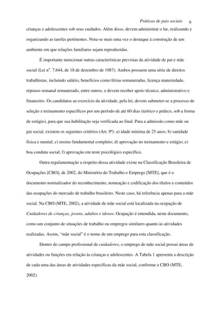Práticas de pais sociais       9
crianças e adolescentes sob seus cuidados. Além disso, devem administrar o lar, realizando e

organizando as tarefas pertinentes. Nota-se mais uma vez o destaque à construção de um

ambiente em que relações familiares sejam reproduzidas.

         É importante mencionar outras características previstas da atividade de pai e mãe

social (Lei no. 7.644, de 18 de dezembro de 1987). Ambos possuem uma série de direitos

trabalhistas, incluindo salário, benefícios como férias remuneradas, licença maternidade,

repouso semanal remunerado, entre outros, e devem receber apoio técnico, administrativo e

financeiro. Os candidatos ao exercício da atividade, pela lei, devem submeter-se a processo de

seleção e treinamento específicos por um período de até 60 dias (teórico e prático, sob a forma

de estágio), para que sua habilitação seja verificada ao final. Para a admissão como mãe ou

pai social, existem os seguintes critérios (Art. 9º): a) idade mínima de 25 anos; b) sanidade

física e mental; c) ensino fundamental completo; d) aprovação no treinamento e estágio; e)

boa conduta social; f) aprovação em teste psicológico específico.

         Outra regulamentação a respeito dessa atividade existe na Classificação Brasileira de

Ocupações [CBO], de 2002, do Ministério do Trabalho e Emprego [MTE], que é o

documento normalizador do reconhecimento, nomeação e codificação dos títulos e conteúdos

das ocupações do mercado de trabalho brasileiro. Neste caso, há referência apenas para a mãe

social. Na CBO (MTE, 2002), a atividade de mãe social está localizada na ocupação de

Cuidadores de crianças, jovens, adultos e idosos. Ocupação é entendida, neste documento,

como um conjunto de situações de trabalho ou empregos similares quanto às atividades

realizadas. Assim, “mãe social” é o nome de um emprego para esta classificação.

         Dentro do campo profissional de cuidadores, o emprego de mãe social possui áreas de

atividades ou funções em relação às crianças e adolescentes. A Tabela 1 apresenta a descrição

de cada uma das áreas de atividades específicas da mãe social, conforme a CBO (MTE,

2002).
 
