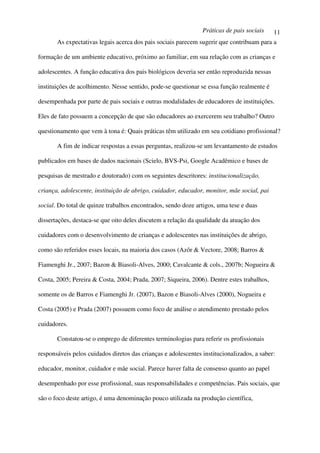 Práticas de pais sociais    11
       As expectativas legais acerca dos pais sociais parecem sugerir que contribuam para a

formação de um ambiente educativo, próximo ao familiar, em sua relação com as crianças e

adolescentes. A função educativa dos pais biológicos deveria ser então reproduzida nessas

instituições de acolhimento. Nesse sentido, pode-se questionar se essa função realmente é

desempenhada por parte de pais sociais e outras modalidades de educadores de instituições.

Eles de fato possuem a concepção de que são educadores ao exercerem seu trabalho? Outro

questionamento que vem à tona é: Quais práticas têm utilizado em seu cotidiano profissional?

       A fim de indicar respostas a essas perguntas, realizou-se um levantamento de estudos

publicados em bases de dados nacionais (Scielo, BVS-Psi, Google Acadêmico e bases de

pesquisas de mestrado e doutorado) com os seguintes descritores: institucionalização,

criança, adolescente, instituição de abrigo, cuidador, educador, monitor, mãe social, pai

social. Do total de quinze trabalhos encontrados, sendo doze artigos, uma tese e duas

dissertações, destaca-se que oito deles discutem a relação da qualidade da atuação dos

cuidadores com o desenvolvimento de crianças e adolescentes nas instituições de abrigo,

como são referidos esses locais, na maioria dos casos (Azôr & Vectore, 2008; Barros &

Fiamenghi Jr., 2007; Bazon & Biasoli-Alves, 2000; Cavalcante & cols., 2007b; Nogueira &

Costa, 2005; Pereira & Costa, 2004; Prada, 2007; Siqueira, 2006). Dentre estes trabalhos,

somente os de Barros e Fiamenghi Jr. (2007), Bazon e Biasoli-Alves (2000), Nogueira e

Costa (2005) e Prada (2007) possuem como foco de análise o atendimento prestado pelos

cuidadores.

       Constatou-se o emprego de diferentes terminologias para referir os profissionais

responsáveis pelos cuidados diretos das crianças e adolescentes institucionalizados, a saber:

educador, monitor, cuidador e mãe social. Parece haver falta de consenso quanto ao papel

desempenhado por esse profissional, suas responsabilidades e competências. Pais sociais, que

são o foco deste artigo, é uma denominação pouco utilizada na produção científica,
 