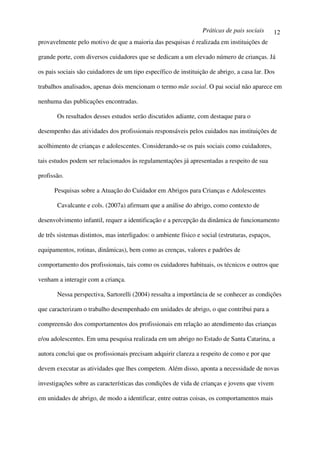 Práticas de pais sociais       12
provavelmente pelo motivo de que a maioria das pesquisas é realizada em instituições de

grande porte, com diversos cuidadores que se dedicam a um elevado número de crianças. Já

os pais sociais são cuidadores de um tipo específico de instituição de abrigo, a casa lar. Dos

trabalhos analisados, apenas dois mencionam o termo mãe social. O pai social não aparece em

nenhuma das publicações encontradas.

       Os resultados desses estudos serão discutidos adiante, com destaque para o

desempenho das atividades dos profissionais responsáveis pelos cuidados nas instituições de

acolhimento de crianças e adolescentes. Considerando-se os pais sociais como cuidadores,

tais estudos podem ser relacionados às regulamentações já apresentadas a respeito de sua

profissão.

      Pesquisas sobre a Atuação do Cuidador em Abrigos para Crianças e Adolescentes

       Cavalcante e cols. (2007a) afirmam que a análise do abrigo, como contexto de

desenvolvimento infantil, requer a identificação e a percepção da dinâmica de funcionamento

de três sistemas distintos, mas interligados: o ambiente físico e social (estruturas, espaços,

equipamentos, rotinas, dinâmicas), bem como as crenças, valores e padrões de

comportamento dos profissionais, tais como os cuidadores habituais, os técnicos e outros que

venham a interagir com a criança.

       Nessa perspectiva, Sartorelli (2004) ressalta a importância de se conhecer as condições

que caracterizam o trabalho desempenhado em unidades de abrigo, o que contribui para a

compreensão dos comportamentos dos profissionais em relação ao atendimento das crianças

e/ou adolescentes. Em uma pesquisa realizada em um abrigo no Estado de Santa Catarina, a

autora conclui que os profissionais precisam adquirir clareza a respeito de como e por que

devem executar as atividades que lhes competem. Além disso, aponta a necessidade de novas

investigações sobre as características das condições de vida de crianças e jovens que vivem

em unidades de abrigo, de modo a identificar, entre outras coisas, os comportamentos mais
 