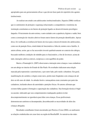 Práticas de pais sociais    13
apropriados para um gerenciamento eficaz e que devem fazer parte do repertório dos agentes

institucionais.

       Ao realizar um estudo com adolescentes institucionalizados, Siqueira (2006) verificou

que os sentimentos de proteção e segurança relacionados a companheiros e monitoras da

instituição constituíam-se em fatores de proteção ligados ao desenvolvimento psicológico

daqueles. O incremento da auto-estima, o auto-cuidado com a aparência, higiene e saúde, bem

como a construção de vínculos afetivos foram outros fatores de proteção identificados. Apesar

disso, foi verificada a existência de fatores de risco para o desenvolvimento dos adolescentes,

como uso de punição física, rotatividade de funcionários e falta de contato com a família. A

autora afirma, assim, que se faz necessário investir qualitativamente no contexto dos abrigos,

buscando melhores condições de trabalho para os funcionários, a fim de favorecer, acima de

tudo, interações afetivas estáveis, recíprocas e com equilíbrio de poder.

       Barros e Fiamenghi Jr. (2007) observaram a interação entre crianças e suas cuidadoras

em um abrigo no interior do Estado de São Paulo. Os resultados indicaram uma relação

marcada pela repreensão e autoritarismo, e por outro lado, pelo medo e abandono. Em geral,

manifestações de carinhos e elogios eram raros, porém mais freqüentes com crianças de até

dois ou três anos de idade. As atitudes hostis e ameaçadoras eram constantes por parte das

cuidadoras, incluindo abusos de autoridade e punições físicas. Os autores afirmam que

existem falhas quanto à formação e capacitação das cuidadoras. Sua formação técnica é frágil

ou ausente, indicando que seus comportamentos inadequados podem revelar

descomprometimento ou ignorância para lidar com crianças. Essas profissionais

demonstravam sentirem-se desamparadas, desconhecendo as necessidades de afeto das

crianças abrigadas.

       Resultados semelhantes foram encontrados por Pereira e Costa (2004), ao analisarem

as relações estabelecidas em casas lares na região de Brasília/DF. As narrativas das mães
 
