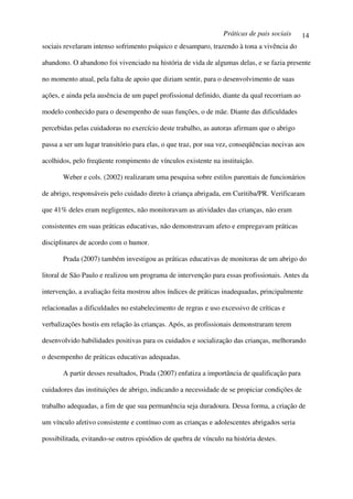 Práticas de pais sociais      14
sociais revelaram intenso sofrimento psíquico e desamparo, trazendo à tona a vivência do

abandono. O abandono foi vivenciado na história de vida de algumas delas, e se fazia presente

no momento atual, pela falta de apoio que diziam sentir, para o desenvolvimento de suas

ações, e ainda pela ausência de um papel profissional definido, diante da qual recorriam ao

modelo conhecido para o desempenho de suas funções, o de mãe. Diante das dificuldades

percebidas pelas cuidadoras no exercício deste trabalho, as autoras afirmam que o abrigo

passa a ser um lugar transitório para elas, o que traz, por sua vez, conseqüências nocivas aos

acolhidos, pelo freqüente rompimento de vínculos existente na instituição.

       Weber e cols. (2002) realizaram uma pesquisa sobre estilos parentais de funcionários

de abrigo, responsáveis pelo cuidado direto à criança abrigada, em Curitiba/PR. Verificaram

que 41% deles eram negligentes, não monitoravam as atividades das crianças, não eram

consistentes em suas práticas educativas, não demonstravam afeto e empregavam práticas

disciplinares de acordo com o humor.

       Prada (2007) também investigou as práticas educativas de monitoras de um abrigo do

litoral de São Paulo e realizou um programa de intervenção para essas profissionais. Antes da

intervenção, a avaliação feita mostrou altos índices de práticas inadequadas, principalmente

relacionadas a dificuldades no estabelecimento de regras e uso excessivo de críticas e

verbalizações hostis em relação às crianças. Após, as profissionais demonstraram terem

desenvolvido habilidades positivas para os cuidados e socialização das crianças, melhorando

o desempenho de práticas educativas adequadas.

       A partir desses resultados, Prada (2007) enfatiza a importância de qualificação para

cuidadores das instituições de abrigo, indicando a necessidade de se propiciar condições de

trabalho adequadas, a fim de que sua permanência seja duradoura. Dessa forma, a criação de

um vínculo afetivo consistente e contínuo com as crianças e adolescentes abrigados seria

possibilitada, evitando-se outros episódios de quebra de vínculo na história destes.
 