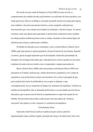 Práticas de pais sociais    15
       De acordo com um estudo de Nogueira e Costa (2005) em uma casa lar, os

comportamentos de cuidados da mãe social tendiam a ser realizados de forma mecânica, sem

tempo para trocas afetivas ou diálogos, em função do grande número de crianças para apenas

uma cuidadora e da rotina marcada por horários a serem cumpridos, indicando um

funcionamento que visava atender necessidades da instituição, e não das crianças. As autoras

concluem, então, que apenas pela capacitação os profissionais responsáveis pelos cuidados

nos abrigos podem modificar posturas como as citadas, tornando-se efetivamente figuras de

referência para crianças e adolescentes acolhidos.

       O trabalho do educador nessas instituições, como se referem Bazon e Biasoli-Alves

(2000), pode tanto promover quanto prejudicar o desenvolvimento de sua clientela. Segundo

as autoras, apesar do papel importante que ele desempenha, faltam-lhe oportunidades de

formação e de reciclagem. Ressaltam que o educador precisa sentir-se guiado em suas ações

cotidianas de modo a dar um sentido a elas e compreender o impacto que podem ter.

       Bazon e Biasol-Alves (2000) citam uma pesquisa realizada por Bazon (1995) com

educadores no Canadá e analisam que, embora demonstrem competência com o tempo de

experiência, esses profissionais revelam certo desalento. Isso se deve à percepção de que

pouco podem fazer frente às problemáticas com as quais se deparam, o que,

conseqüentemente, leva ao surgimento de fadiga e do sentimento de impotência. Verificou-se

também um desequilíbrio entre as demandas profissionais e as necessidades pessoais desses

educadores, que se queixavam de falta de acompanhamento ou supervisão regular de seu

trabalho. Em decorrência dessa falta, acabavam por criar uma espécie de “distância

emocional” que ajudava a evitar o desgaste e o sentimento de impotência.

                                     Considerações Finais

       O presente estudo buscou analisar as práticas de pais sociais a partir de

regulamentações legais, políticas ligadas à proteção da criança e do adolescente, bem como
 