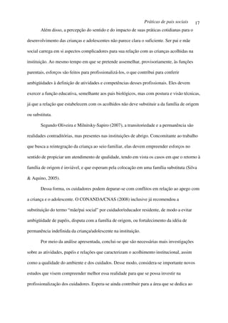 Práticas de pais sociais   17
       Além disso, a percepção do sentido e do impacto de suas práticas cotidianas para o

desenvolvimento das crianças e adolescentes não parece clara o suficiente. Ser pai e mãe

social carrega em si aspectos complicadores para sua relação com as crianças acolhidas na

instituição. Ao mesmo tempo em que se pretende assemelhar, provisoriamente, às funções

parentais, esforços são feitos para profissionalizá-los, o que contribui para conferir

ambigüidades à definição de atividades e competências desses profissionais. Eles devem

exercer a função educativa, semelhante aos pais biológicos, mas com postura e visão técnicas,

já que a relação que estabelecem com os acolhidos não deve substituir a da família de origem

ou substituta.

       Segundo Oliveira e Milnitsky-Sapiro (2007), a transitoriedade e a permanência são

realidades contraditórias, mas presentes nas instituições de abrigo. Concomitante ao trabalho

que busca a reintegração da criança ao seio familiar, elas devem empreender esforços no

sentido de propiciar um atendimento de qualidade, tendo em vista os casos em que o retorno à

família de origem é inviável, e que esperam pela colocação em uma família substituta (Silva

& Aquino, 2005).

       Dessa forma, os cuidadores podem deparar-se com conflitos em relação ao apego com

a criança e o adolescente. O CONANDA/CNAS (2008) inclusive já recomendou a

substituição do termo “mãe/pai social” por cuidador/educador residente, de modo a evitar

ambigüidade de papéis, disputa com a família de origem, ou fortalecimento da idéia de

permanência indefinida da criança/adolescente na instituição.

       Por meio da análise apresentada, conclui-se que são necessárias mais investigações

sobre as atividades, papéis e relações que caracterizam o acolhimento institucional, assim

como a qualidade do ambiente e dos cuidados. Desse modo, considera-se importante novos

estudos que visem compreender melhor essa realidade para que se possa investir na

profissionalização dos cuidadores. Espera-se ainda contribuir para a área que se dedica ao
 