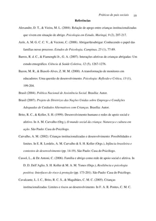 Práticas de pais sociais     19
                                             Referências

Alexandre, D. T., & Vieira, M. L. (2004). Relação de apego entre crianças institucionalizadas

   que vivem em situação de abrigo. Psicologia em Estudo, Maringá, 9 (2), 207-217.

Azôr, A. M. G. C. C. V., & Vectore, C. (2008). Abrigar/desabrigar: Conhecendo o papel das

   famílias nesse processo. Estudos de Psicologia, Campinas, 25 (1), 77-89.

Barros, R. d. C., & Fiamenghi Jr., G. A. (2007). Interações afetivas de crianças abrigadas: Um

   estudo etnográfico. Ciência & Saúde Coletiva, 12 (5), 1267-1276.

Bazon, M. R., & Biasoli-Alves, Z. M. M. (2000). A transformação de monitores em

   educadores: Uma questão de desenvolvimento. Psicologia: Reflexão e Crítica, 13 (1),

   199-204.

Brasil (2004). Política Nacional de Assistência Social. Brasília: Autor.

Brasil (2007). Projeto de Diretrizes das Nações Unidas sobre Emprego e Condições

   Adequadas de Cuidados Alternativos com Crianças. Brasília: Autor.

Brito, R. C., & Koller, S. H. (1999). Desenvolvimento humano e redes de apoio social e

   afetivo. In A. M. Carvalho (Org.), O mundo social da criança: Natureza e cultura em

   ação. São Paulo: Casa do Psicólogo.

Carvalho, A. M. (2002). Crianças institucionalizadas e desenvolvimento: Possibilidades e

   limites. In E. R. Lordelo, A. M. Carvalho & S. H. Koller (Orgs.), Infância brasileira e

   contextos de desenvolvimento (pp. 14-19). São Paulo: Casa do Psicólogo.

Cassol, L., & De Antoni, C. (2006). Família e abrigo como rede de apoio social e afetiva. In

   D. D. Dell’Aglio, S. H. Koller & M. A. M. Yunes (Orgs.), Resiliência e psicologia

   positiva: Interfaces do risco à proteção (pp. 173-201). São Paulo: Casa do Psicólogo.

Cavalcante, L. I. C., Brito, R. C. S., & Magalhães, C. M. C. (2005). Crianças

   institucionalizadas: Limites e riscos ao desenvolvimento. In F. A. R. Pontes, C. M. C.
 