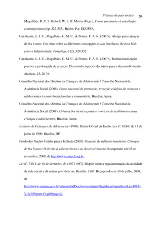 Práticas de pais sociais      20
   Magalhães, R. C. S. Brito & W. L. B. Martin (Orgs.), Temas pertinentes à psicologia

   contemporânea (pp. 327-353). Belém, PA: EDUFPA.

Cavalcante, L. I. C., Magalhães, C. M. C., & Pontes, F. A. R. (2007a). Abrigo para crianças

   de 0 a 6 anos: Um olhar sobre as diferentes concepções e suas interfaces. Revista Mal-

   estar e Subjetividade, Fortaleza, 6 (2), 329-352.

Cavalcante, L. I. C., Magalhães, C. M. C., & Pontes, F. A. R. (2007b). Institucionalização

   precoce e prolongada de crianças: Discutindo aspectos decisivos para o desenvolvimento.

   Aletheia, 25, 20-34.

Conselho Nacional dos Direitos da Criança e do Adolescente / Conselho Nacional de

   Assistência Social (2006). Plano nacional de promoção, proteção e defesa de crianças e

   adolescentes à convivência familiar e comunitária. Brasília: Autor.

Conselho Nacional dos Direitos da Criança e do Adolescente / Conselho Nacional de

   Assistência Social (2008). Orientações técnicas para os serviços de acolhimento para

   crianças e adolescentes. Brasília: Autor.

Estatuto da Criança e do Adolescente (1990). Diário Oficial da União. Lei no. 8.069, de 13 de

   julho de 1990. Brasília, DF.

Fundo das Nações Unidas para a Infância (2005). Situação da infância brasileira: Crianças

   de 0 a 6 anos: O direito à sobrevivência e ao desenvolvimento. Recuperado em 02 de

   novembro, 2008, de http://www.unicef.org.br.

Lei no. 7.644, de 18 de dezembro de 1987 (1987). Dispõe sobre a regulamentação da atividade

   de mãe social e dá outras providências. Brasília. 1987. Recuperado em 30 de julho, 2008,

   de

   http://www.camara.gov.br/internet/InfDoc/novoconteudo/legislacao/republica/Leis1987v

   VIIp209/parte19.pdf#page=7.
 