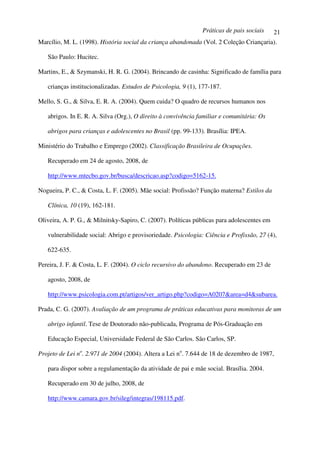 Práticas de pais sociais      21
Marcílio, M. L. (1998). História social da criança abandonada (Vol. 2 Coleção Criançaria).

   São Paulo: Hucitec.

Martins, E., & Szymanski, H. R. G. (2004). Brincando de casinha: Significado de família para

   crianças institucionalizadas. Estudos de Psicologia, 9 (1), 177-187.

Mello, S. G., & Silva, E. R. A. (2004). Quem cuida? O quadro de recursos humanos nos

   abrigos. In E. R. A. Silva (Org.), O direito à convivência familiar e comunitária: Os

   abrigos para crianças e adolescentes no Brasil (pp. 99-133). Brasília: IPEA.

Ministério do Trabalho e Emprego (2002). Classificação Brasileira de Ocupações.

   Recuperado em 24 de agosto, 2008, de

   http://www.mtecbo.gov.br/busca/descricao.asp?codigo=5162-15.

Nogueira, P. C., & Costa, L. F. (2005). Mãe social: Profissão? Função materna? Estilos da

   Clínica, 10 (19), 162-181.

Oliveira, A. P. G., & Milnitsky-Sapiro, C. (2007). Políticas públicas para adolescentes em

   vulnerabilidade social: Abrigo e provisoriedade. Psicologia: Ciência e Profissão, 27 (4),

   622-635.

Pereira, J. F. & Costa, L. F. (2004). O ciclo recursivo do abandono. Recuperado em 23 de

   agosto, 2008, de

   http://www.psicologia.com.pt/artigos/ver_artigo.php?codigo=A0207&area=d4&subarea.

Prada, C. G. (2007). Avaliação de um programa de práticas educativas para monitoras de um

   abrigo infantil. Tese de Doutorado não-publicada, Programa de Pós-Graduação em

   Educação Especial, Universidade Federal de São Carlos. São Carlos, SP.

Projeto de Lei no. 2.971 de 2004 (2004). Altera a Lei no. 7.644 de 18 de dezembro de 1987,

   para dispor sobre a regulamentação da atividade de pai e mãe social. Brasília. 2004.

   Recuperado em 30 de julho, 2008, de

   http://www.camara.gov.br/sileg/integras/198115.pdf.
 