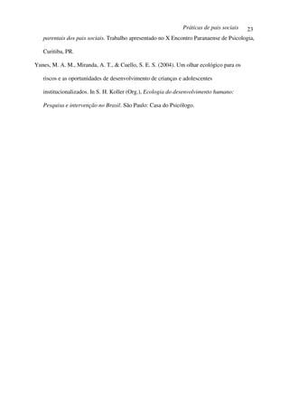 Práticas de pais sociais    23
   parentais dos pais sociais. Trabalho apresentado no X Encontro Paranaense de Psicologia,

   Curitiba, PR.

Yunes, M. A. M., Miranda, A. T., & Cuello, S. E. S. (2004). Um olhar ecológico para os

   riscos e as oportunidades de desenvolvimento de crianças e adolescentes

   institucionalizados. In S. H. Koller (Org.), Ecologia do desenvolvimento humano:

   Pesquisa e intervenção no Brasil. São Paulo: Casa do Psicólogo.
 