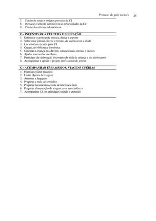 Práticas de pais sociais   25
7. Cuidar da roupa e objetos pessoais da CJ
8. Preparar o leito de acordo com as necessidades da CJ
9. Cuidar dos afazeres domésticos

F – INCENTIVAR A CULTURA E EDUCAÇÃO
1. Estimular o gosto pela música, dança e esporte
2. Selecionar jornais, livros e revistas de acordo com a idade
3. Ler estórias e textos para CJ
4. Organizar biblioteca doméstica
5. Orientar a criança nos deveres educacionais, morais e cívicos
6. Ajudar nas tarefas escolares
7. Participar da elaboração do projeto de vida da criança e do adolescente
8. Acompanhar e apoiar o projeto profissional do jovem

G - ACOMPANHAR EM PASSEIOS, VIAGENS E FÉRIAS
1. Planejar e fazer passeios
2. Listar objetos de viagem
3. Arrumar a bagagem
4. Preparar a mala de remédios
5. Preparar documentos e lista de telefones úteis
6. Preparar alimentação da viagem com antecedência
7. Acompanhar CJ em atividades sociais e culturais
 