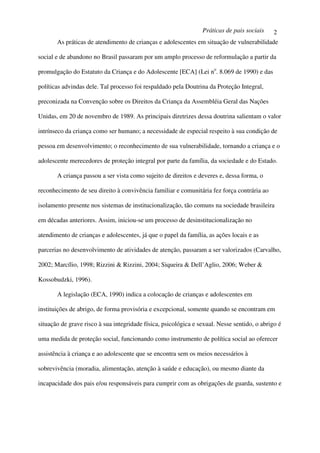Práticas de pais sociais     2
       As práticas de atendimento de crianças e adolescentes em situação de vulnerabilidade

social e de abandono no Brasil passaram por um amplo processo de reformulação a partir da

promulgação do Estatuto da Criança e do Adolescente [ECA] (Lei no. 8.069 de 1990) e das

políticas advindas dele. Tal processo foi respaldado pela Doutrina da Proteção Integral,

preconizada na Convenção sobre os Direitos da Criança da Assembléia Geral das Nações

Unidas, em 20 de novembro de 1989. As principais diretrizes dessa doutrina salientam o valor

intrínseco da criança como ser humano; a necessidade de especial respeito à sua condição de

pessoa em desenvolvimento; o reconhecimento de sua vulnerabilidade, tornando a criança e o

adolescente merecedores de proteção integral por parte da família, da sociedade e do Estado.

       A criança passou a ser vista como sujeito de direitos e deveres e, dessa forma, o

reconhecimento de seu direito à convivência familiar e comunitária fez força contrária ao

isolamento presente nos sistemas de institucionalização, tão comuns na sociedade brasileira

em décadas anteriores. Assim, iniciou-se um processo de desinstitucionalização no

atendimento de crianças e adolescentes, já que o papel da família, as ações locais e as

parcerias no desenvolvimento de atividades de atenção, passaram a ser valorizados (Carvalho,

2002; Marcílio, 1998; Rizzini & Rizzini, 2004; Siqueira & Dell’Aglio, 2006; Weber &

Kossobudzki, 1996).

       A legislação (ECA, 1990) indica a colocação de crianças e adolescentes em

instituições de abrigo, de forma provisória e excepcional, somente quando se encontram em

situação de grave risco à sua integridade física, psicológica e sexual. Nesse sentido, o abrigo é

uma medida de proteção social, funcionando como instrumento de política social ao oferecer

assistência à criança e ao adolescente que se encontra sem os meios necessários à

sobrevivência (moradia, alimentação, atenção à saúde e educação), ou mesmo diante da

incapacidade dos pais e/ou responsáveis para cumprir com as obrigações de guarda, sustento e
 