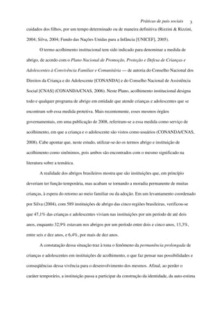 Práticas de pais sociais       3
cuidados dos filhos, por um tempo determinado ou de maneira definitiva (Rizzini & Rizzini,

2004; Silva, 2004; Fundo das Nações Unidas para a Infância [UNICEF], 2005).

       O termo acolhimento institucional tem sido indicado para denominar a medida de

abrigo, de acordo com o Plano Nacional de Promoção, Proteção e Defesa de Crianças e

Adolescentes à Convivência Familiar e Comunitária — de autoria do Conselho Nacional dos

Direitos da Criança e do Adolescente [CONANDA] e do Conselho Nacional de Assistência

Social [CNAS] (CONANDA/CNAS, 2006). Neste Plano, acolhimento institucional designa

todo e qualquer programa de abrigo em entidade que atende crianças e adolescentes que se

encontram sob essa medida protetiva. Mais recentemente, esses mesmos órgãos

governamentais, em uma publicação de 2008, referiram-se a essa medida como serviço de

acolhimento, em que a criança e o adolescente são vistos como usuários (CONANDA/CNAS,

2008). Cabe apontar que, neste estudo, utilizar-se-ão os termos abrigo e instituição de

acolhimento como sinônimos, pois ambos são encontrados com o mesmo significado na

literatura sobre a temática.

       A realidade dos abrigos brasileiros mostra que são instituições que, em princípio

deveriam ter função temporária, mas acabam se tornando a moradia permanente de muitas

crianças, à espera do retorno ao meio familiar ou da adoção. Em um levantamento coordenado

por Silva (2004), com 589 instituições de abrigo das cinco regiões brasileiras, verificou-se

que 47,1% das crianças e adolescentes viviam nas instituições por um período de até dois

anos, enquanto 32,9% estavam nos abrigos por um período entre dois e cinco anos, 13,3%,

entre seis e dez anos, e 6,4%, por mais de dez anos.

       A constatação dessa situação traz à tona o fenômeno da permanência prolongada de

crianças e adolescentes em instituições de acolhimento, o que faz pensar nas possibilidades e

conseqüências dessa vivência para o desenvolvimento dos mesmos. Afinal, ao perder o

caráter temporário, a instituição passa a participar da construção da identidade, da auto-estima
 