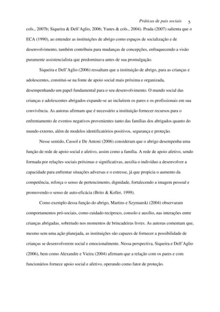 Práticas de pais sociais      5
cols., 2007b; Siqueira & Dell’Aglio, 2006; Yunes & cols., 2004). Prada (2007) salienta que o

ECA (1990), ao entender as instituições de abrigo como espaços de socialização e de

desenvolvimento, também contribuiu para mudanças de concepções, enfraquecendo a visão

puramente assistencialista que predominava antes de sua promulgação.

       Siqueira e Dell’Aglio (2006) ressaltam que a instituição de abrigo, para as crianças e

adolescentes, constitui-se na fonte de apoio social mais próxima e organizada,

desempenhando um papel fundamental para o seu desenvolvimento. O mundo social das

crianças e adolescentes abrigados expande-se ao incluírem os pares e os profissionais em sua

convivência. As autoras afirmam que é necessário a instituição fornecer recursos para o

enfrentamento de eventos negativos provenientes tanto das famílias dos abrigados quanto do

mundo externo, além de modelos identificatórios positivos, segurança e proteção.

       Nesse sentido, Cassol e De Antoni (2006) consideram que o abrigo desempenha uma

função de rede de apoio social e afetivo, assim como a família. A rede de apoio afetivo, sendo

formada por relações sociais próximas e significativas, auxilia o indivíduo a desenvolver a

capacidade para enfrentar situações adversas e o estresse, já que propicia o aumento da

competência, reforça o senso de pertencimento, dignidade, fortalecendo a imagem pessoal e

promovendo o senso de auto-eficácia (Brito & Koller, 1999).

       Como exemplo dessa função do abrigo, Martins e Szymanski (2004) observaram

comportamentos pró-sociais, como cuidado recíproco, consolo e auxílio, nas interações entre

crianças abrigadas, sobretudo nos momentos de brincadeiras livres. As autoras comentam que,

mesmo sem uma ação planejada, as instituições são capazes de fornecer a possibilidade de

crianças se desenvolverem social e emocionalmente. Nessa perspectiva, Siqueira e Dell’Aglio

(2006), bem como Alexandre e Vieira (2004) afirmam que a relação com os pares e com

funcionários fornece apoio social e afetivo, operando como fator de proteção.
 