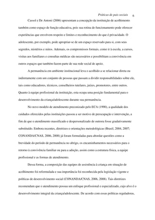 Práticas de pais sociais     6
       Cassol e De Antoni (2006) apresentam a concepção da instituição de acolhimento

também como espaço de função educativa, pois sua rotina de funcionamento pode oferecer

experiências que envolvem respeito e limites e reconhecimento do que é privacidade. O

adolescente, por exemplo, pode apropriar-se de um espaço reservado para si, com seus

segredos, mistérios e mitos. Ademais, os compromissos formais, como ir à escola, a cursos,

visitas aos familiares e consultas médicas são necessários e possibilitam a convivência em

outros espaços que também fazem parte de sua rede social de apoio.

       A permanência em ambiente institucional leva o acolhido a se relacionar direta ou

indiretamente com um conjunto de pessoas que passam a dividir responsabilidades sobre ele,

tais como educadores, técnicos, conselheiros tutelares, juízes, promotores, entre outros.

Quanto à equipe profissional da instituição, esta ocupa uma posição fundamental para o

desenvolvimento da criança/adolescente durante sua permanência.

       No novo modelo de atendimento preconizado pelo ECA (1990), a qualidade dos

cuidados oferecidos pelas instituições passou a ser motivo de preocupação e intervenção, a

fim de que o atendimento massificado e despersonalizado de outrora fosse gradativamente

substituído. Embora recentes, diretrizes e orientações metodológicas (Brasil, 2004, 2007;

CONANDA/CNAS, 2006, 2008) já foram formuladas para abordar questões como a

brevidade do período de permanência no abrigo, os encaminhamentos necessários para o

retorno à convivência familiar ou para a adoção, assim como a estrutura física, a equipe

profissional e as formas de atendimento.

       Dessa forma, a composição das equipes de assistência à criança em situação de

acolhimento foi reformulada e sua importância foi reconhecida pela legislação vigente e

políticas de desenvolvimento social (CONANDA/CNAS, 2006, 2008). Tais diretrizes

recomendam que o atendimento possua um enfoque profissional e especializado, cujo alvo é o

desenvolvimento integral da criança/adolescente. De acordo com essas políticas reguladoras,
 