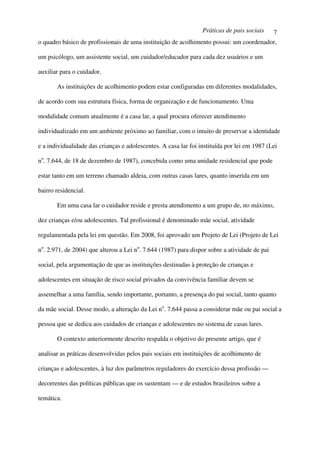 Práticas de pais sociais     7
o quadro básico de profissionais de uma instituição de acolhimento possui: um coordenador,

um psicólogo, um assistente social, um cuidador/educador para cada dez usuários e um

auxiliar para o cuidador.

       As instituições de acolhimento podem estar configuradas em diferentes modalidades,

de acordo com sua estrutura física, forma de organização e de funcionamento. Uma

modalidade comum atualmente é a casa lar, a qual procura oferecer atendimento

individualizado em um ambiente próximo ao familiar, com o intuito de preservar a identidade

e a individualidade das crianças e adolescentes. A casa lar foi instituída por lei em 1987 (Lei

no. 7.644, de 18 de dezembro de 1987), concebida como uma unidade residencial que pode

estar tanto em um terreno chamado aldeia, com outras casas lares, quanto inserida em um

bairro residencial.

       Em uma casa lar o cuidador reside e presta atendimento a um grupo de, no máximo,

dez crianças e/ou adolescentes. Tal profissional é denominado mãe social, atividade

regulamentada pela lei em questão. Em 2008, foi aprovado um Projeto de Lei (Projeto de Lei

no. 2.971, de 2004) que alterou a Lei no. 7.644 (1987) para dispor sobre a atividade de pai

social, pela argumentação de que as instituições destinadas à proteção de crianças e

adolescentes em situação de risco social privados da convivência familiar devem se

assemelhar a uma família, sendo importante, portanto, a presença do pai social, tanto quanto

da mãe social. Desse modo, a alteração da Lei no. 7.644 passa a considerar mãe ou pai social a

pessoa que se dedica aos cuidados de crianças e adolescentes no sistema de casas lares.

       O contexto anteriormente descrito respalda o objetivo do presente artigo, que é

analisar as práticas desenvolvidas pelos pais sociais em instituições de acolhimento de

crianças e adolescentes, à luz dos parâmetros reguladores do exercício dessa profissão —

decorrentes das políticas públicas que os sustentam — e de estudos brasileiros sobre a

temática.
 