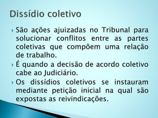  São ações ajuizadas no Tribunal para
solucionar conflitos entre as partes
coletivas que compõem uma relação
de trabalho.
 É quando a decisão de acordo coletivo
cabe ao Judiciário.
 Os dissídios coletivos se instauram
mediante petição inicial na qual são
expostas as reivindicações.
 