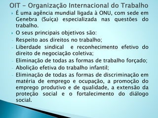  É uma agência mundial ligada à ONU, com sede em
Genebra (Suíça) especializada nas questões do
trabalho.
 O seus principais objetivos são:
- Respeito aos direitos no trabalho;
- Liberdade sindical e reconhecimento efetivo do
direito de negociação coletiva;
- Eliminação de todas as formas de trabalho forçado;
- Abolição efetiva do trabalho infantil;
- Eliminação de todas as formas de discriminação em
matéria de emprego e ocupação, a promoção do
emprego produtivo e de qualidade, a extensão da
proteção social e o fortalecimento do diálogo
social.
 