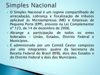  O Simples Nacional é um regime compartilhado de
arrecadação, cobrança e fiscalização de tributos
aplicável às Microempresas (ME) e Empresas de
Pequeno Porte (EPP), previsto na Lei Complementar
nº 123, de 14 de dezembro de 2006.
 Abrange a participação de todos os entes
federados – União, Estados, Distrito Federal e
Municípios.
 É administrado por um Comitê Gestor composto
por oito integrantes: quatro da Secretaria da
Receita Federal do Brasil (RFB), dois dos Estados e
do Distrito Federal e dois dos Municípios.
 