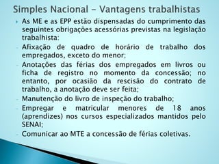  As ME e as EPP estão dispensadas do cumprimento das
seguintes obrigações acessórias previstas na legislação
trabalhista:
- Afixação de quadro de horário de trabalho dos
empregados, exceto do menor;
- Anotações das férias dos empregados em livros ou
ficha de registro no momento da concessão; no
entanto, por ocasião da rescisão do contrato de
trabalho, a anotação deve ser feita;
- Manutenção do livro de inspeção do trabalho;
- Empregar e matricular menores de 18 anos
(aprendizes) nos cursos especializados mantidos pelo
SENAI;
- Comunicar ao MTE a concessão de férias coletivas.
 