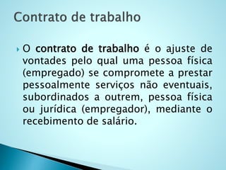  O contrato de trabalho é o ajuste de
vontades pelo qual uma pessoa física
(empregado) se compromete a prestar
pessoalmente serviços não eventuais,
subordinados a outrem, pessoa física
ou jurídica (empregador), mediante o
recebimento de salário.
 