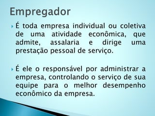  É toda empresa individual ou coletiva
de uma atividade econômica, que
admite, assalaria e dirige uma
prestação pessoal de serviço.
 É ele o responsável por administrar a
empresa, controlando o serviço de sua
equipe para o melhor desempenho
econômico da empresa.
 
