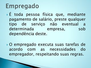 É toda pessoa física que, mediante
pagamento de salário, preste qualquer
tipo de serviço não eventual a
determinada empresa, sob
dependência deste.
 O empregado executa suas tarefas de
acordo com as necessidades do
empregador, respeitando suas regras.
 