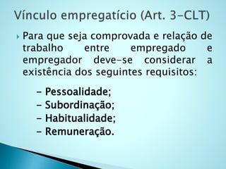  Para que seja comprovada e relação de
trabalho entre empregado e
empregador deve-se considerar a
existência dos seguintes requisitos:
- Pessoalidade;
- Subordinação;
- Habitualidade;
- Remuneração.
 