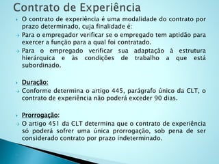  O contrato de experiência é uma modalidade do contrato por
prazo determinado, cuja finalidade é:
 Para o empregador verificar se o empregado tem aptidão para
exercer a função para a qual foi contratado.
 Para o empregado verificar sua adaptação à estrutura
hierárquica e às condições de trabalho a que está
subordinado.
 Duração:
 Conforme determina o artigo 445, parágrafo único da CLT, o
contrato de experiência não poderá exceder 90 dias.
 Prorrogação:
 O artigo 451 da CLT determina que o contrato de experiência
só poderá sofrer uma única prorrogação, sob pena de ser
considerado contrato por prazo indeterminado.

 