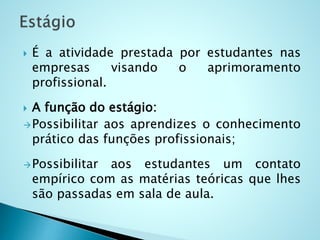  É a atividade prestada por estudantes nas
empresas visando o aprimoramento
profissional.
 A função do estágio:
Possibilitar aos aprendizes o conhecimento
prático das funções profissionais;
Possibilitar aos estudantes um contato
empírico com as matérias teóricas que lhes
são passadas em sala de aula.
 