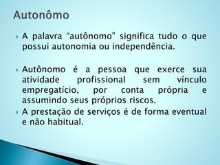  A palavra “autônomo” significa tudo o que
possui autonomia ou independência.
 Autônomo é a pessoa que exerce sua
atividade profissional sem vínculo
empregatício, por conta própria e
assumindo seus próprios riscos.
 A prestação de serviços é de forma eventual
e não habitual.
 