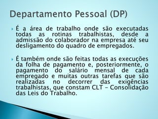  É a área de trabalho onde são executadas
todas as rotinas trabalhistas, desde a
admissão do colaborador na empresa até seu
desligamento do quadro de empregados.
 É também onde são feitas todas as execuções
da folha de pagamento e, posteriormente, o
pagamento do salário mensal de cada
empregado e muitas outras tarefas que são
realizadas no decorrer das exigências
trabalhistas, que constam CLT - Consolidação
das Leis do Trabalho.
 