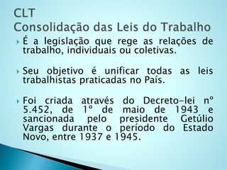  É a legislação que rege as relações de
trabalho, individuais ou coletivas.
 Seu objetivo é unificar todas as leis
trabalhistas praticadas no País.
 Foi criada através do Decreto-lei nº
5.452, de 1º de maio de 1943 e
sancionada pelo presidente Getúlio
Vargas durante o período do Estado
Novo, entre 1937 e 1945.
 