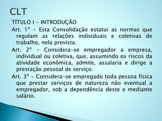 TÍTULO I - INTRODUÇÃO
Art. 1º - Esta Consolidação estatui as normas que
regulam as relações individuais e coletivas de
trabalho, nela prevista.
Art. 2º - Considera-se empregador a empresa,
individual ou coletiva, que, assumindo os riscos da
atividade econômica, admite, assalaria e dirige a
prestação pessoal de serviço.
Art. 3º - Considera-se empregado toda pessoa física
que prestar serviços de natureza não eventual a
empregador, sob a dependência deste e mediante
salário.
 