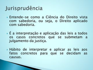  Entende-se como a Ciência do Direito vista
com sabedoria, ou seja, o Direito aplicado
com sabedoria.
 É a interpretação e aplicação das leis a todos
os casos concretos que se submetam a
julgamento da justiça.
 Hábito de interpretar e aplicar as leis aos
fatos concretos para que se decidam as
causas.
 