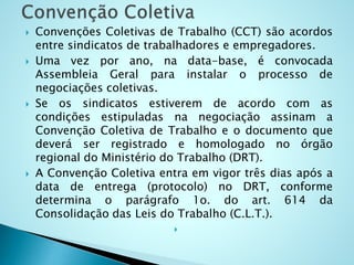  Convenções Coletivas de Trabalho (CCT) são acordos
entre sindicatos de trabalhadores e empregadores.
 Uma vez por ano, na data-base, é convocada
Assembleia Geral para instalar o processo de
negociações coletivas.
 Se os sindicatos estiverem de acordo com as
condições estipuladas na negociação assinam a
Convenção Coletiva de Trabalho e o documento que
deverá ser registrado e homologado no órgão
regional do Ministério do Trabalho (DRT).
 A Convenção Coletiva entra em vigor três dias após a
data de entrega (protocolo) no DRT, conforme
determina o parágrafo 1o. do art. 614 da
Consolidação das Leis do Trabalho (C.L.T.).

 