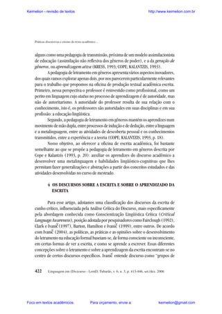 Keimelion - revisão de textos

http://www.keimelion.com.br

Práticas discursivas e ensino do texto acadêmico ...

alguns como uma pedagogia de transmissão, próxima de um modelo assimilacionista
de educação (assimilação não reflexiva dos gêneros de poder), e a da geração de
gêneros, ou aprendizagem ativa (KRESS, 1993; COPE; KALANTZIS, 1993).
A pedagogia de letramento em gêneros apresenta vários aspectos inovadores,
dos quais vamos explorar apenas dois, por nos parecerem particularmente relevantes
para o trabalho que propomos na oficina de produção textual acadêmica escrita.
Primeiro, nessa perspectiva o professor é reinvestido como profissional, como um
perito em linguagem cujo status no processo de aprendizagem é de autoridade, mas
não de autoritarismo. A autoridade do professor resulta de sua relação com o
conhecimento, isto é, os professores são autoridades em suas disciplinas e em sua
profissão: a educação lingüística.
Segundo, a pedagogia de letramento em gêneros mantém os aprendizes num
movimento de mão dupla, entre processos de indução e de dedução, entre a linguagem
e a metalinguagem, entre as atividades de descoberta pessoal e os conhecimentos
transmitidos, entre a experiência e a teoria (COPE; KALANTZIS, 1993, p. 18).
Nosso objetivo, ao oferecer a oficina de escrita acadêmica, foi bastante
semelhante ao que se propõe a pedagogia de letramento em gêneros descrita por
Cope e Kalantzis (1993, p. 20): auxiliar os aprendizes do discurso acadêmico a
desenvolver uma metalinguagem e habilidades lingüístico-cognitivas que lhes
permitam fazer generalizações e abstrações a partir dos conceitos estudados e das
atividades desenvolvidas no curso de mestrado.
4 OS DISCURSOS SOBRE A ESCRITA E SOBRE O APRENDIZADO DA
ESCRITA
Para esse artigo, adotamos uma classificação dos discursos da escrita de
cunho crítico, influenciada pela Análise Crítica do Discurso, mais especificamente
pela abordagem conhecida como Conscientização Lingüística Crítica (Critical
Language Awareness), posição adotada por pesquisadores como Fairclough (1992),
Clark e Ivanic (1997), Barton, Hamilton e Ivanic (1999), entre outros. De acordo
com Ivanic (2004), as políticas, as práticas e as opiniões sobre o desenvolvimento
do letramento na educação formal baseiam-se, de forma consciente ou inconsciente,
em certas formas de ver a escrita, e como se aprende a escrever. Essas diferentes
concepções sobre o letramento e sobre a aprendizagem da escrita encontram-se no
centro de certos discursos específicos. Ivanic entende discurso como “grupos de
^

^

^

^

422

Linguagem em (Dis)curso - LemD, Tubarão, v. 6, n. 3, p. 413-446, set./dez. 2006

Foco em textos acadêmicos.

Para orçamento, envie a:

keimelion@gmail.com

 