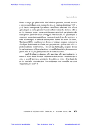 Keimelion - revisão de textos

http://www.keimelion.com.br

Figueiredo e Bonini

valores e crenças que geram formas particulares de ação social, decisões, escolhas
e omissões particulares, assim como certos tipos de estruturas lingüísticas” (2004,
p. 1). O que a autora propõe é que a forma como falamos sobre a escrita e sobre a
aprendizagem da escrita apresenta traços reconhecíveis de certos discursos sobre a
escrita. Como os textos e os eventos discursivos dos quais participamos são
heterogêneos, geralmente nossas concepções sobre a escrita, sua aprendizagem e
seu ensino, apresentam um amálgama complexo de mais de um discurso sobre o
tema. Por exemplo, ao analisar suas respostas escritas aos textos de alunos,
Christiansen (2004) concluiu que seu discurso se localizava em algum ponto entre a
abordagem do letramento acadêmico, uma proposta com a qual ele se diz teórica e
profissionalmente comprometido, o modelo das habilidades, resquício de sua
formação de ensino médio e universitário, e o modelo da socialização, que marcou
grande parte de sua pós-graduação na área de escrita acadêmica.
Ivanic identifica seis discursos sobre a escrita e sobre a aprendizagem e o
ensino da escrita. Esses discursos consistem de crenças sobre como se escreve e
como se aprende a escrever, assim como das práticas de ensino e de avaliação da
escrita associadas a essas crenças. Os seis discursos estão resumidos, de forma
diagramática, no quadro 3.
^

Linguagem em (Dis)curso - LemD, Tubarão, v. 6, n. 3, p. 413-446, set./dez. 2006

Foco em textos acadêmicos.

Para orçamento, envie a:

423

keimelion@gmail.com

 