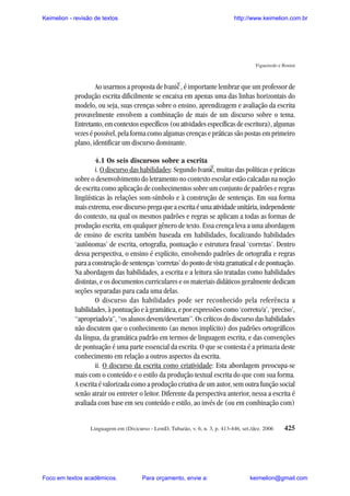 Keimelion - revisão de textos

http://www.keimelion.com.br

Figueiredo e Bonini

^

Ao usarmos a proposta de Ivanic , é importante lembrar que um professor de
produção escrita dificilmente se encaixa em apenas uma das linhas horizontais do
modelo, ou seja, suas crenças sobre o ensino, aprendizagem e avaliação da escrita
provavelmente envolvem a combinação de mais de um discurso sobre o tema.
Entretanto, em contextos específicos (ou atividades específicas de escritura), algumas
vezes é possível, pela forma como algumas crenças e práticas são postas em primeiro
plano, identificar um discurso dominante.
4.1 Os seis discursos sobre a escrita
i. O discurso das habilidades: Segundo Ivanic, muitas das políticas e práticas
sobre o desenvolvimento do letramento no contexto escolar estão calcadas na noção
de escrita como aplicação de conhecimentos sobre um conjunto de padrões e regras
lingüísticas às relações som-símbolo e à construção de sentenças. Em sua forma
mais extrema, esse discurso prega que a escrita é uma atividade unitária, independente
do contexto, na qual os mesmos padrões e regras se aplicam a todas as formas de
produção escrita, em qualquer gênero de texto. Essa crença leva a uma abordagem
de ensino de escrita também baseada em habilidades, focalizando habilidades
‘autônomas’ de escrita, ortografia, pontuação e estrutura frasal ‘corretas’. Dentro
dessa perspectiva, o ensino é explícito, envolvendo padrões de ortografia e regras
para a construção de sentenças ‘corretas’ do ponto de vista gramatical e de pontuação.
Na abordagem das habilidades, a escrita e a leitura são tratadas como habilidades
distintas, e os documentos curriculares e os materiais didáticos geralmente dedicam
seções separadas para cada uma delas.
O discurso das habilidades pode ser reconhecido pela referência a
habilidades, à pontuação e à gramática, e por expressões como ‘correto/a’, ‘preciso’,
“apropriado/a”, “os alunos devem/deveriam”. Os críticos do discurso das habilidades
não discutem que o conhecimento (ao menos implícito) dos padrões ortográficos
da língua, da gramática padrão em termos de linguagem escrita, e das convenções
de pontuação é uma parte essencial da escrita. O que se contesta é a primazia deste
conhecimento em relação a outros aspectos da escrita.
ii. O discurso da escrita como criatividade: Esta abordagem preocupa-se
mais com o conteúdo e o estilo da produção textual escrita do que com sua forma.
A escrita é valorizada como a produção criativa de um autor, sem outra função social
senão atrair ou entreter o leitor. Diferente da perspectiva anterior, nessa a escrita é
avaliada com base em seu conteúdo e estilo, ao invés de (ou em combinação com)
^

Linguagem em (Dis)curso - LemD, Tubarão, v. 6, n. 3, p. 413-446, set./dez. 2006

Foco em textos acadêmicos.

Para orçamento, envie a:

425

keimelion@gmail.com

 