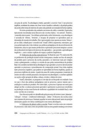Keimelion - revisão de textos

http://www.keimelion.com.br

Práticas discursivas e ensino do texto acadêmico ...

seu grau de acerto. Na abordagem criativa, aprender a escrever ‘bem’ é um processo
implícito, resultante do contato com ‘bons’ textos (modelo e estímulo) e da própria prática
da escrita sobre temas de interesse do autor, não podendo ser ensinado de forma explícita.
Os textos produzidos são avaliados em termos de estilo e conteúdo. Expressões
tipicamente encontradas nesse discurso são ‘escrita criativa’, ‘voz autoral’, ‘história’,
‘conteúdo interessante’. Nos debates polarizados sobre letramento, essa abordagem
é acusada de ‘elitista’, ‘leniente’, e incapaz de preparar os aprendizes para as
demandas do mundo do trabalho. Ela é apresentada como oposta ao ensino ‘básico’,
pé-no-chão, voltado para ‘o mundo real’. Ivanic (2004) argumenta, entretanto, que
essa polarização não é tão evidente nas práticas pedagógicas de desenvolvimento do
letramento, uma vez que muitos professores experientes procuram integrar o ensino
da escrita através de tópicos de interesse dos aprendizes – que permite a aprendizagem
implícita –, com o ensino explícito de regras e padrões lingüísticos.
iii. O discurso da escrita como processo: No final dos anos 70 e início dos 80,
os professores de produção textual escrita começaram a mudar seu foco de atenção
do produto para o processo da escrita, passando a se interessar mais por estágios
como o planejamento, o esboço e a revisão do que pelas características do produto
final. Um corolário inevitável dessa abordagem é que aprender a escrever deveria incluir
aprender os processos e procedimentos de composição textual. Essa visão engloba
tanto processos cognitivos, que podem ser aprendidos de forma implícita, quanto os
processos explícitos de ensino. A partir dos anos 80, muitos programas e materiais de
ensino em todo o mundo passaram a incorporar essa abordagem, e a incluir capítulos
ou seções sobre geração de idéias, esboço, revisão e edição de textos.
Ivanic, entretanto, se pergunta se este tipo de escrita pode ser avaliado. Uma
vez que o foco das práticas pedagógicas está no processo, parece injusto que a
avaliação se atenha ao produto. Por outro lado, o processo é apenas um meio para
atingir um fim: os alunos procuram aprender e aprimorar os processos envolvidos
na produção escrita como forma de melhorar a qualidade do resultado final, e não
como um fim em si mesmo.
Esse discurso pode ser identificado pela presença de termos como ‘planejar’,
‘esboçar’, ‘revisar’, ‘colaborar/colaboração’, ‘editar’. O discurso da escrita como
um conjunto de processos é bastante popular no meio educacional, tanto em posição
dominante quanto em várias combinações com outras abordagens.
iv. O discurso de gênero sobre a escrita: Tratar a escrita como um conjunto
de processos e não mais como um produto marcou uma grande mudança em termos
^

^

426

Linguagem em (Dis)curso - LemD, Tubarão, v. 6, n. 3, p. 413-446, set./dez. 2006

Foco em textos acadêmicos.

Para orçamento, envie a:

keimelion@gmail.com

 
